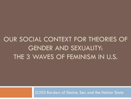 OUR SOCIAL CONTEXT FOR THEORIES OF GENDER AND SEXUALITY: THE 3 WAVES OF FEMINISM IN U.S. G205 Borders of Desire: Sex and the Nation State.