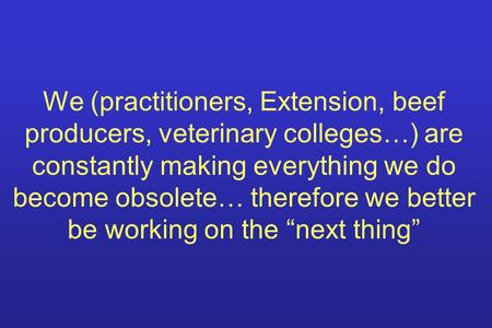 We (practitioners, Extension, beef producers, veterinary colleges…) are constantly making everything we do become obsolete… therefore we better be working.