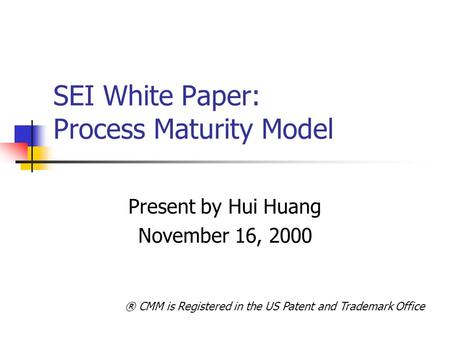 SEI White Paper: Process Maturity Model Present by Hui Huang November 16, 2000 ® CMM is Registered in the US Patent and Trademark Office.
