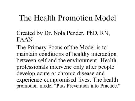 The Health Promotion Model Created by Dr. Nola Pender, PhD, RN, FAAN The Primary Focus of the Model is to maintain conditions of healthy interaction between.