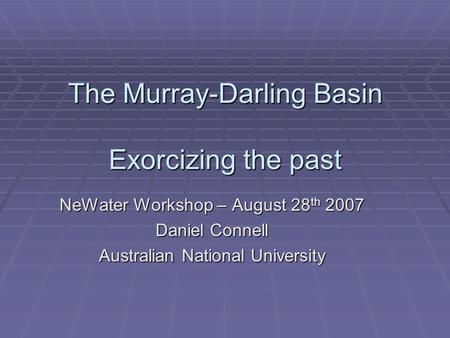 The Murray-Darling Basin Exorcizing the past NeWater Workshop – August 28 th 2007 Daniel Connell Australian National University.
