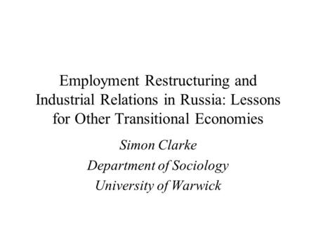 Employment Restructuring and Industrial Relations in Russia: Lessons for Other Transitional Economies Simon Clarke Department of Sociology University of.