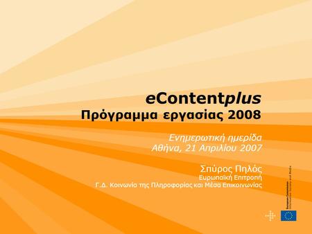 EContentplus Πρόγραμμα εργασίας 2008 Ενημερωτική ημερίδα Αθήνα, 21 Απριλίου 2007 Σπύρος Πηλός Ευρωπαϊκή Επιτροπή Γ.Δ. Κοινωνία της Πληροφορίας και Μέσα.