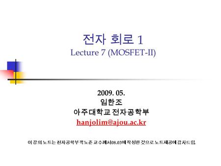 전자 회로 1 Lecture 7 (MOSFET-II) 2009. 05. 임한조 아주대학교 전자공학부 이 강의 노트는 전자공학부 곽노준 교수께서 08.03 에 작성한 것으로 노트제공에 감사드림.