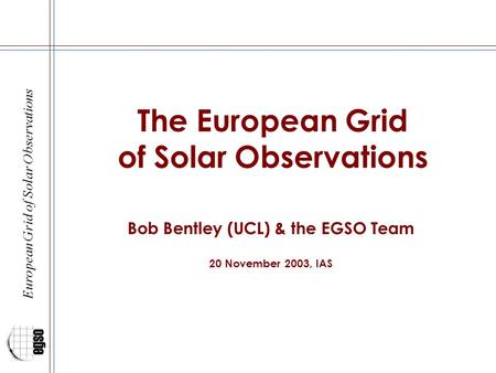 European Grid of Solar Observations The European Grid of Solar Observations Bob Bentley (UCL) & the EGSO Team 20 November 2003, IAS.