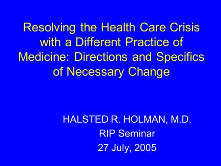 Resolving the Health Care Crisis with a Different Practice of Medicine: Directions and Specifics of Necessary Change HALSTED R. HOLMAN, M.D. RIP Seminar.