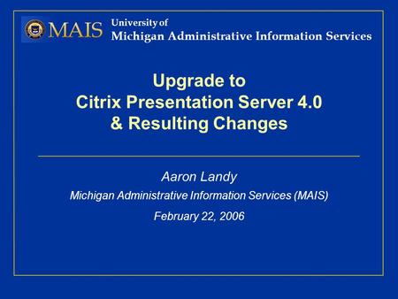 University of Michigan Administrative Information Services Upgrade to Citrix Presentation Server 4.0 & Resulting Changes Aaron Landy Michigan Administrative.