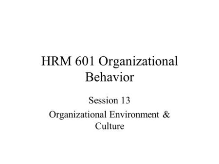 HRM 601 Organizational Behavior Session 13 Organizational Environment & Culture.