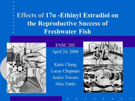 Effects of 17α -Ethinyl Estradiol on the Reproductive Success of Freshwater Fish ENSC 202 April 24, 2008 Katie Chang Lucas Chapman Jackie Travers Alea.