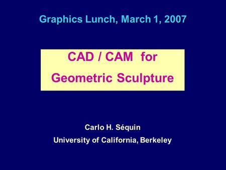 Graphics Lunch, March 1, 2007 CAD / CAM for Geometric Sculpture Carlo H. Séquin University of California, Berkeley.