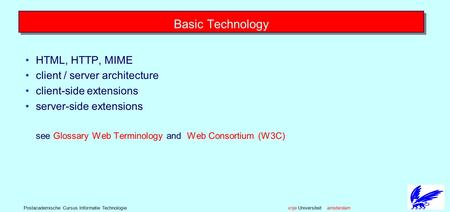 Vrije Universiteit amsterdamPostacademische Cursus Informatie Technologie Basic Technology HTML, HTTP, MIME client / server architecture client-side extensions.