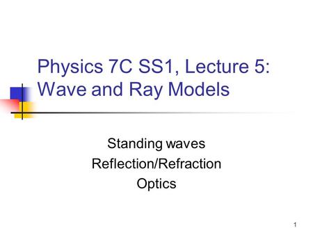 1 Physics 7C SS1, Lecture 5: Wave and Ray Models Standing waves Reflection/Refraction Optics.