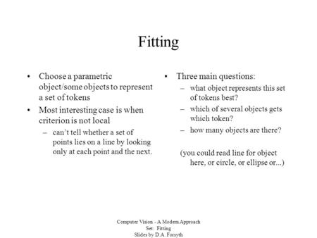 Computer Vision - A Modern Approach Set: Fitting Slides by D.A. Forsyth Fitting Choose a parametric object/some objects to represent a set of tokens Most.