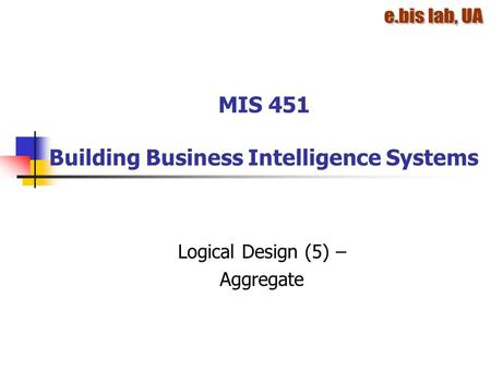 MIS 451 Building Business Intelligence Systems Logical Design (5) – Aggregate.