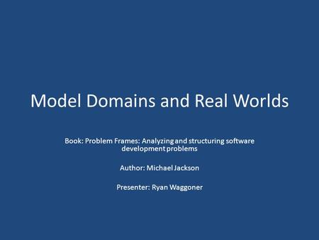 Model Domains and Real Worlds Book: Problem Frames: Analyzing and structuring software development problems Author: Michael Jackson Presenter: Ryan Waggoner.