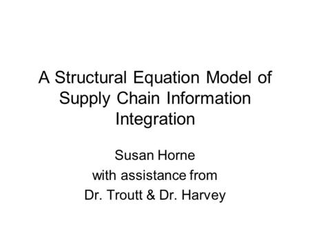 A Structural Equation Model of Supply Chain Information Integration Susan Horne with assistance from Dr. Troutt & Dr. Harvey.