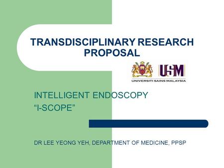 TRANSDISCIPLINARY RESEARCH PROPOSAL INTELLIGENT ENDOSCOPY “I-SCOPE” DR LEE YEONG YEH, DEPARTMENT OF MEDICINE, PPSP.