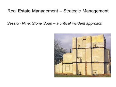Real Estate Management – Strategic Management Session Nine: Stone Soup – a critical incident approach.