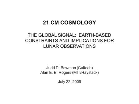 21 CM COSMOLOGY THE GLOBAL SIGNAL: EARTH-BASED CONSTRAINTS AND IMPLICATIONS FOR LUNAR OBSERVATIONS Judd D. Bowman (Caltech) Alan E. E. Rogers (MIT/Haystack)