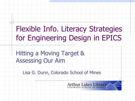 Flexible Info. Literacy Strategies for Engineering Design in EPICS Hitting a Moving Target & Assessing Our Aim Lisa G. Dunn, Colorado School of Mines.