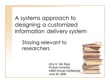 A systems approach to designing a customized information delivery system Staying relevant to researchers Amy S. Van Epps Purdue University ASEE Annual.
