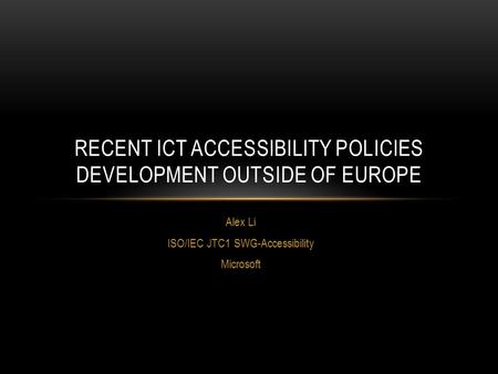 Alex Li ISO/IEC JTC1 SWG-Accessibility Microsoft RECENT ICT ACCESSIBILITY POLICIES DEVELOPMENT OUTSIDE OF EUROPE.
