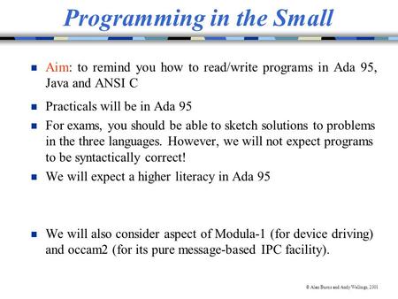 © Alan Burns and Andy Wellings, 2001 Programming in the Small n Aim: to remind you how to read/write programs in Ada 95, Java and ANSI C n Practicals will.
