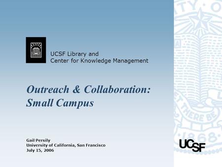UCSF Library and Center for Knowledge Management University of California, San Francisco July 15, 2006 Outreach & Collaboration: Small Campus Gail Persily.