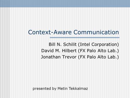 Context-Aware Communication Bill N. Schilit (Intel Corporation) David M. Hilbert (FX Palo Alto Lab.) Jonathan Trevor (FX Palo Alto Lab.) presented by Metin.