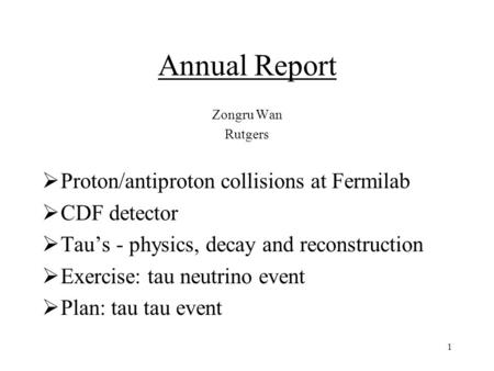 1 Annual Report Zongru Wan Rutgers  Proton/antiproton collisions at Fermilab  CDF detector  Tau’s - physics, decay and reconstruction  Exercise: tau.