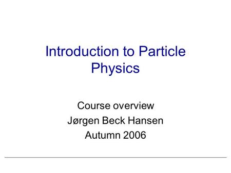 Introduction to Particle Physics Course overview Jørgen Beck Hansen Autumn 2006.