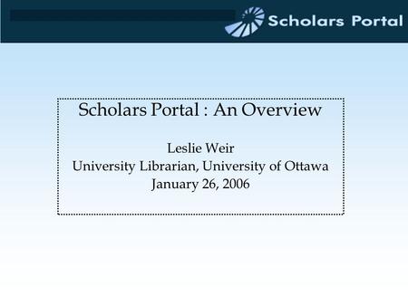 Scholars Portal : An Overview Leslie Weir University Librarian, University of Ottawa January 26, 2006.