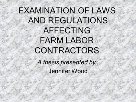 EXAMINATION OF LAWS AND REGULATIONS AFFECTING FARM LABOR CONTRACTORS A thesis presented by : Jennifer Wood.