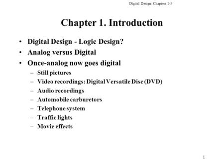 Digital Design: Chapters 1-5 1 Chapter 1. Introduction Digital Design - Logic Design? Analog versus Digital Once-analog now goes digital –Still pictures.