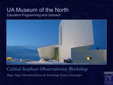 UA Museum of the North Education Programming and Outreach Roger Topp: Education Science & Technology Projects Developer Cabled Seafloor Observatories Workshop.