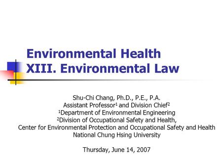 Environmental Health XIII. Environmental Law Shu-Chi Chang, Ph.D., P.E., P.A. Assistant Professor 1 and Division Chief 2 1 Department of Environmental.