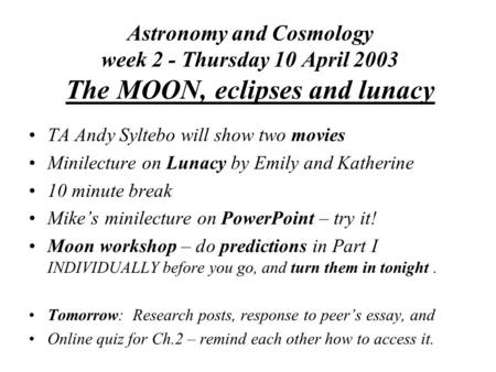 Astronomy and Cosmology week 2 - Thursday 10 April 2003 The MOON, eclipses and lunacy TA Andy Syltebo will show two movies Minilecture on Lunacy by Emily.