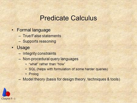 Chapter 5 - 1 Predicate Calculus Formal language –True/False statements –Supports reasoning Usage –Integrity constraints –Non-procedural query languages.
