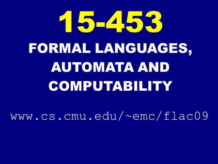 FORMAL LANGUAGES, AUTOMATA AND COMPUTABILITY 15-453 www.cs.cmu.edu/~emc/flac09.