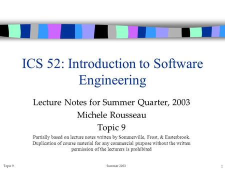 Topic 9Summer 2003 1 ICS 52: Introduction to Software Engineering Lecture Notes for Summer Quarter, 2003 Michele Rousseau Topic 9 Partially based on lecture.