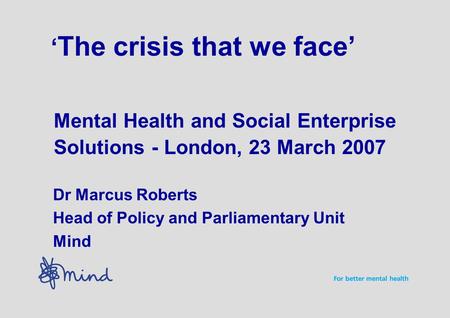 ‘ The crisis that we face’ Mental Health and Social Enterprise Solutions - London, 23 March 2007 Dr Marcus Roberts Head of Policy and Parliamentary Unit.