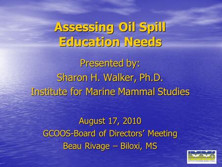 Assessing Oil Spill Education Needs Presented by: Sharon H. Walker, Ph.D. Institute for Marine Mammal Studies August 17, 2010 GCOOS-Board of Directors’
