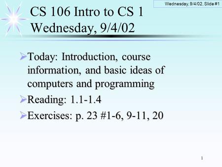 Wednesday, 9/4/02, Slide #1 1 CS 106 Intro to CS 1 Wednesday, 9/4/02  Today: Introduction, course information, and basic ideas of computers and programming.