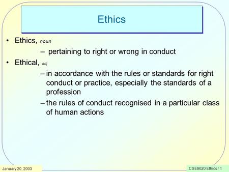 CSE9020 Ethics / 1January 20, 2003 Ethics Ethics, noun – pertaining to right or wrong in conduct Ethical, adj –in accordance with the rules or standards.