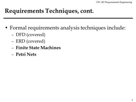 CSC 402 Requirements Engineering 1 Requirements Techniques, cont. Formal requirements analysis techniques include: – DFD (covered) – ERD (covered) – Finite.