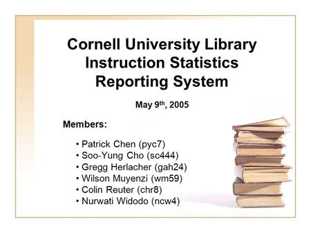 Cornell University Library Instruction Statistics Reporting System Members: Patrick Chen (pyc7) Soo-Yung Cho (sc444) Gregg Herlacher (gah24) Wilson Muyenzi.