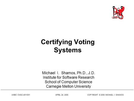 UMBC CMSC-491/691 APRIL 24, 2006 COPYRIGHT © 2006 MICHAEL I. SHAMOS Certifying Voting Systems Michael I. Shamos, Ph.D., J.D. Institute for Software Research.