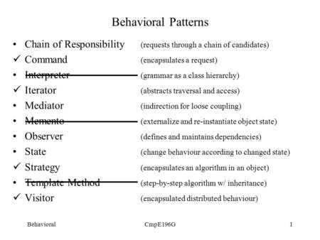 BehavioralCmpE196G1 Behavioral Patterns Chain of Responsibility (requests through a chain of candidates) Command (encapsulates a request) Interpreter (grammar.