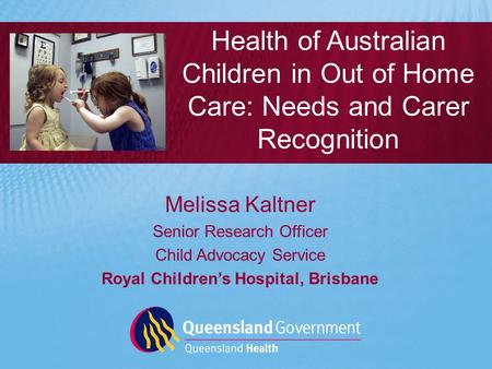 Melissa Kaltner Senior Research Officer Child Advocacy Service Royal Children’s Hospital, Brisbane Health of Australian Children in Out of Home Care: Needs.
