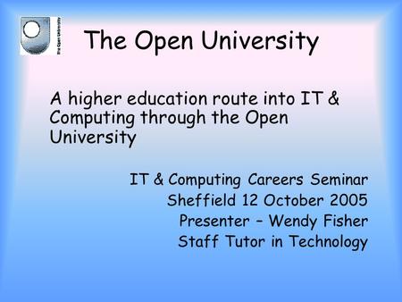 The Open University A higher education route into IT & Computing through the Open University IT & Computing Careers Seminar Sheffield 12 October 2005 Presenter.